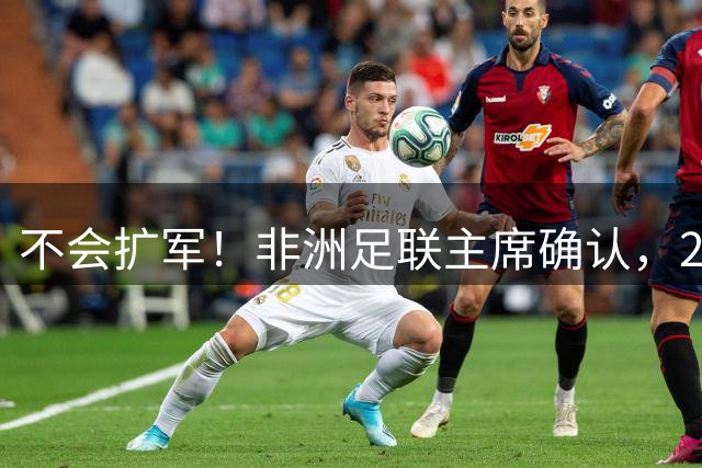不会扩军！非洲足联主席确认，2027年非洲杯参赛球队仍为24支