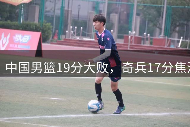 中国男篮19分大败，奇兵17分焦泊乔-35全队最低，庞峥麟5中0