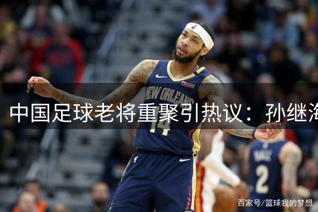 中国足球老将重聚引热议：孙继海为何称郑智为"智哥"？