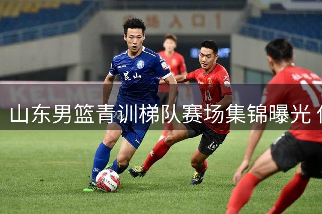 山东男篮青训梯队赛场集锦曝光 俱乐部高层表态持续加码后备力量建设