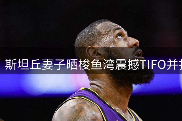 斯坦丘妻子晒梭鱼湾震撼TIFO并打趣：老公，有点害怕你这表情