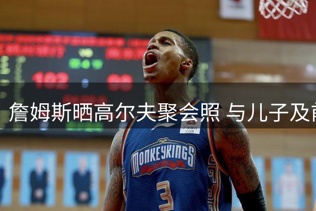 詹姆斯晒高尔夫聚会照 与儿子及前队友里夫斯同场挥杆