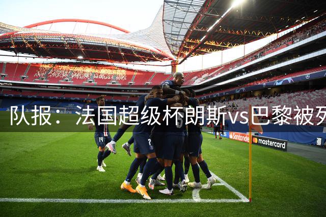 队报：法国超级杯朗斯vs巴黎被列为高风险，双方球迷敌对根深蒂固