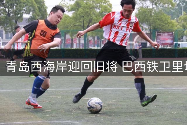 青岛西海岸迎回旧将 巴西铁卫里切利结束短暂巴甲之旅