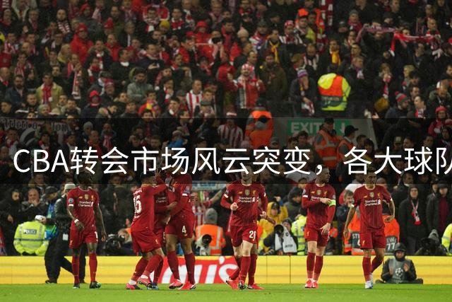 CBA转会市场风云突变，各大球队布局新赛季
