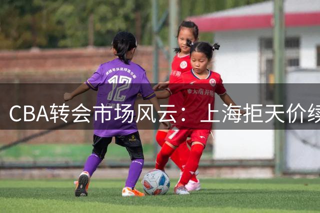 CBA转会市场风云：上海拒天价续约 山东留核心 辽宁瞄准潜力股
