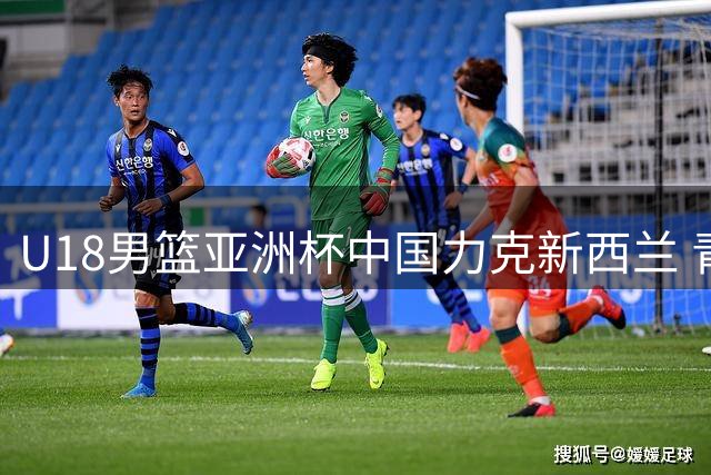 U18男篮亚洲杯中国力克新西兰 青训实力彰显亚洲霸主地位